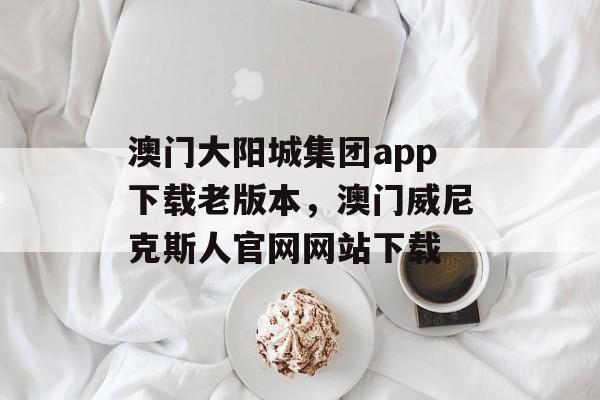 澳门大阳城集团app下载老版本，澳门威尼克斯人官网网站下载